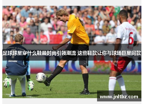 足球球星穿什么鞋最时尚引领潮流 这些鞋款让你与球场巨星同款