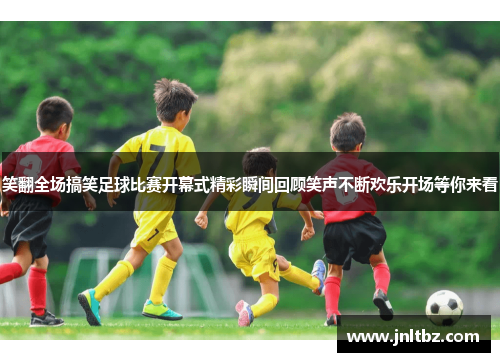 笑翻全场搞笑足球比赛开幕式精彩瞬间回顾笑声不断欢乐开场等你来看