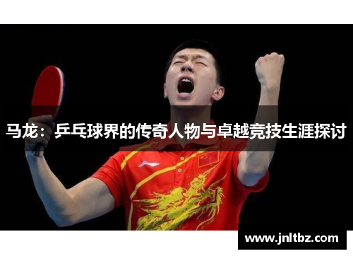 马龙：乒乓球界的传奇人物与卓越竞技生涯探讨